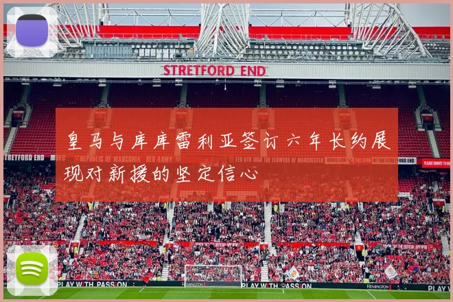 皇马与库库雷利亚签订六年长约展现对新援的坚定信心