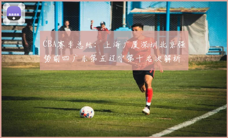 CBA赛季总结：上海广厦深圳北京强势前四广东第五辽宁第十名次解析