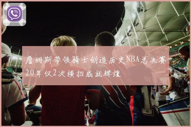 詹姆斯带领骑士创造历史NBA总决赛20年仅2次横扫成就辉煌