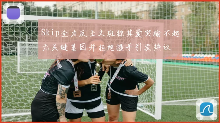 Skip全力反击文班称其爱哭输不起无关键基因并拒绝握手引发热议