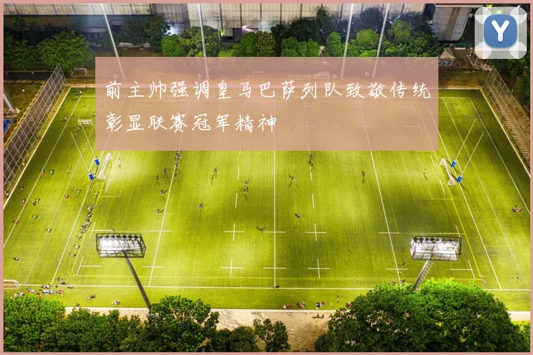 前主帅强调皇马巴萨列队致敬传统彰显联赛冠军精神