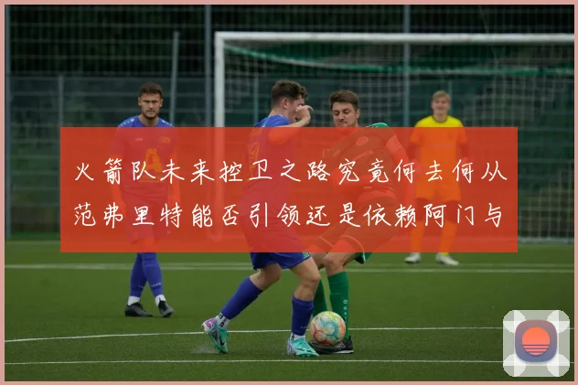 火箭队未来控卫之路究竟何去何从范弗里特能否引领还是依赖阿门与谢泼德