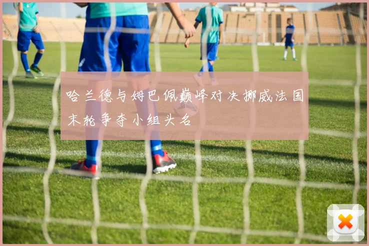 哈兰德与姆巴佩巅峰对决挪威法国末轮争夺小组头名