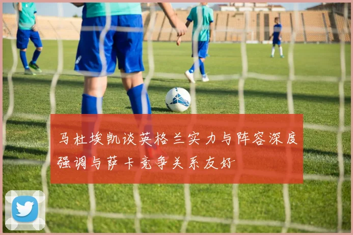 马杜埃凯谈英格兰实力与阵容深度强调与萨卡竞争关系友好