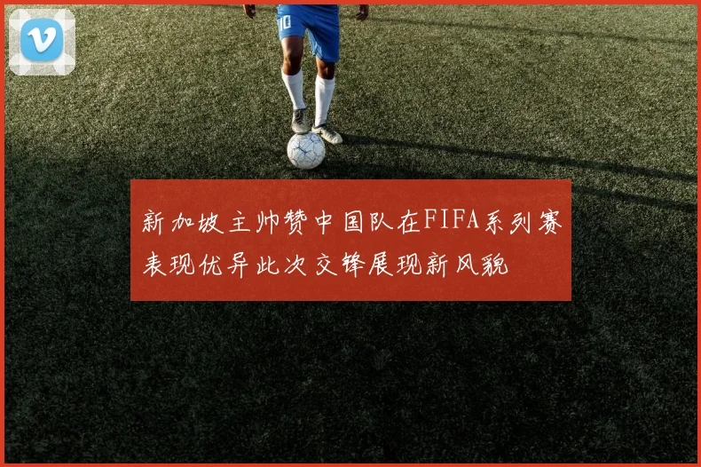 新加坡主帅赞中国队在FIFA系列赛表现优异此次交锋展现新风貌