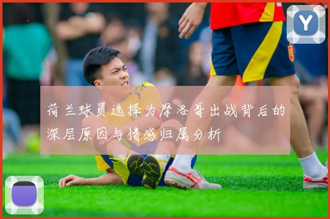 荷兰球员选择为摩洛哥出战背后的深层原因与情感归属分析