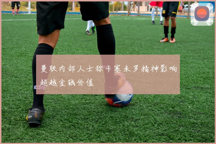 曼联内部人士称卡塞米罗精神影响超越金钱价值