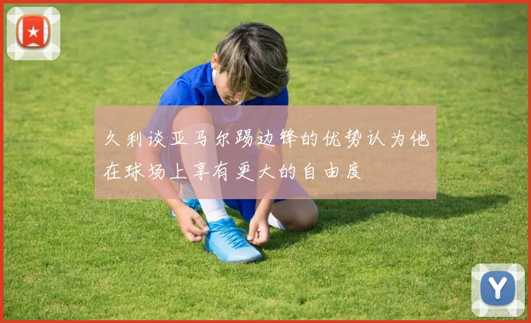 久利谈亚马尔踢边锋的优势认为他在球场上享有更大的自由度