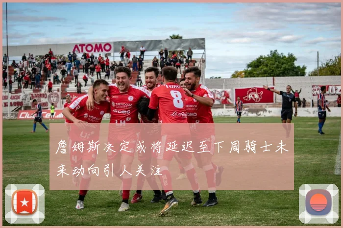 詹姆斯决定或将延迟至下周骑士未来动向引人关注