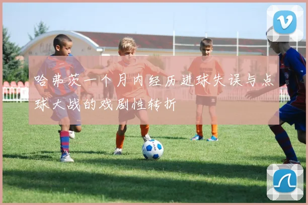 哈弗茨一个月内经历进球失误与点球大战的戏剧性转折