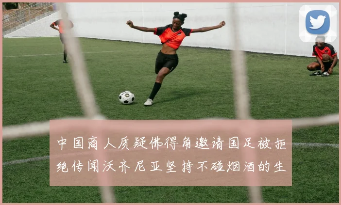 中国商人质疑佛得角邀请国足被拒绝传闻沃齐尼亚坚持不碰烟酒的生活方式
