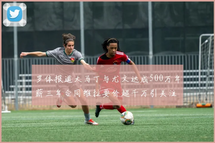 罗体报道大马丁与尤文达成500万年薪三年合同维拉要价超千万引关注