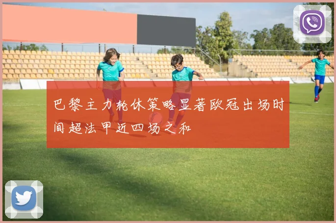 巴黎主力轮休策略显著欧冠出场时间超法甲近四场之和