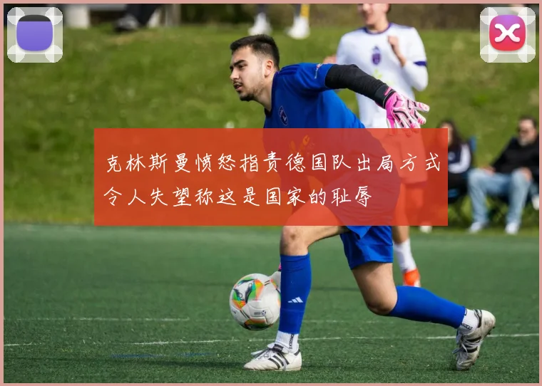 克林斯曼愤怒指责德国队出局方式令人失望称这是国家的耻辱