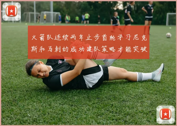 火箭队连续两年止步首轮学习尼克斯和马刺的成功建队策略才能突破瓶颈