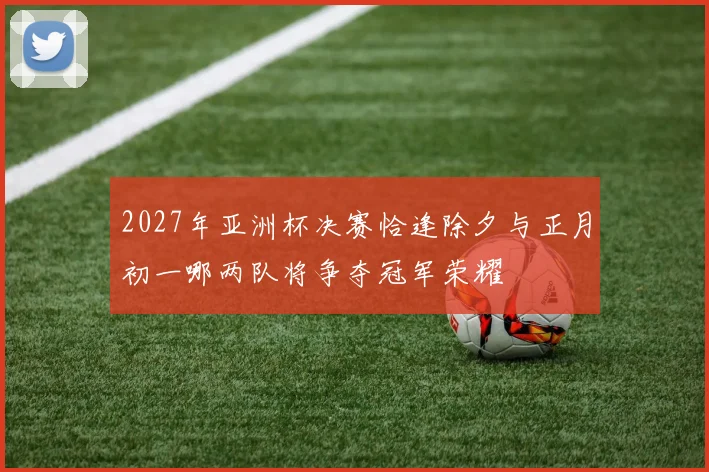 2027年亚洲杯决赛恰逢除夕与正月初一哪两队将争夺冠军荣耀
