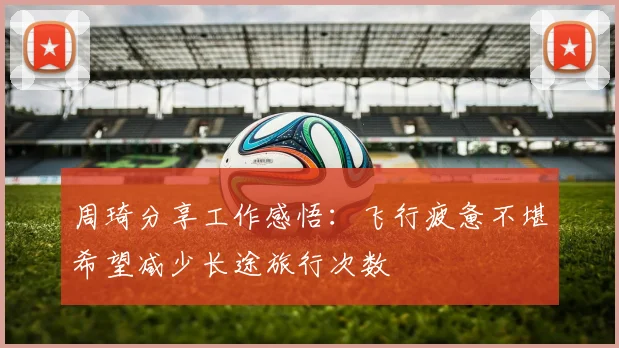 周琦分享工作感悟：飞行疲惫不堪希望减少长途旅行次数