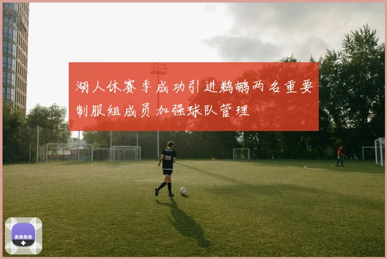 湖人休赛季成功引进鹈鹕两名重要制服组成员加强球队管理