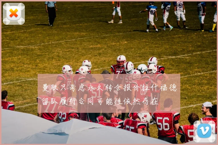 曼联只考虑永久转会报价拉什福德留队履行合同可能性依然存在