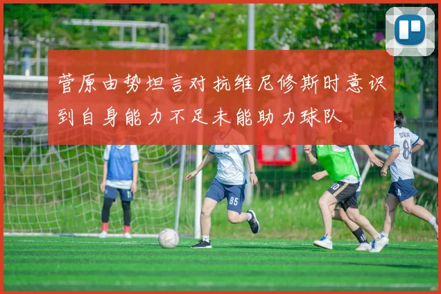 菅原由势坦言对抗维尼修斯时意识到自身能力不足未能助力球队