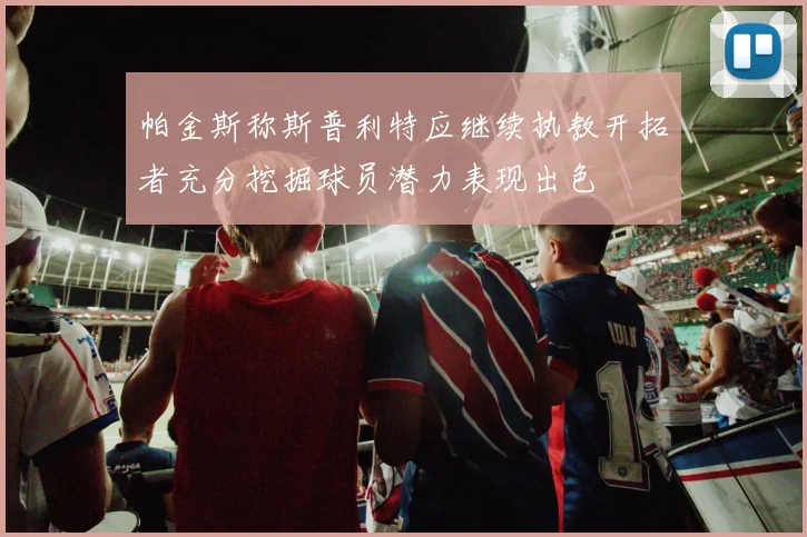 帕金斯称斯普利特应继续执教开拓者充分挖掘球员潜力表现出色